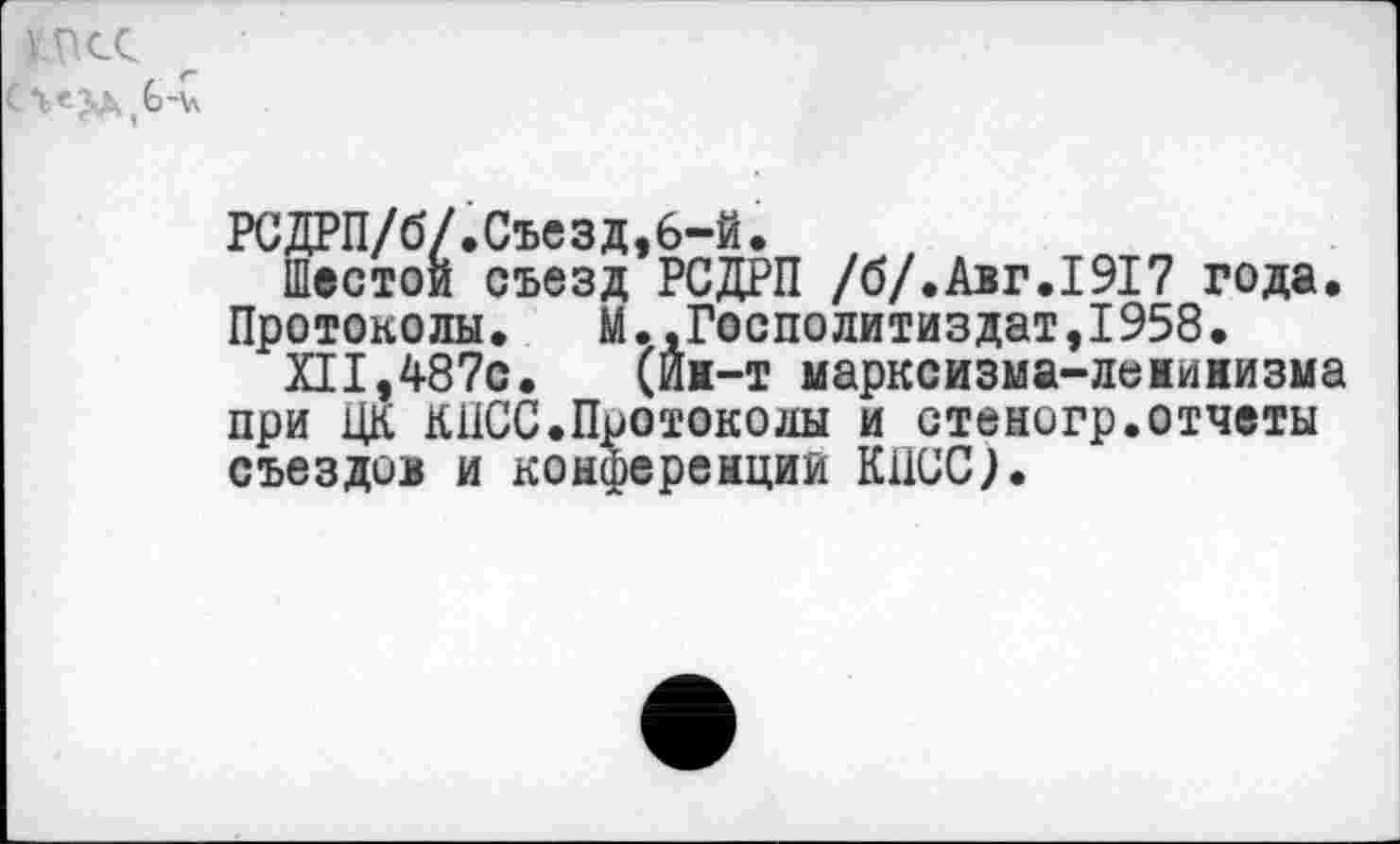 ﻿КПСС
РСДРП/б/.Съезд,6-й.
Шестой съезд РСДРП /б/.Авг.1917 года. Протоколы. М.,Госполитиздат,1958.
XII,487с.	(Й1-т марксизма-ленинизма
при ЦК КПСС.Протоколы и стеногр.отчеты съездов и конференции КПСС).